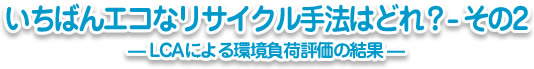 いちばんエコなリサイクル手法はどれ?-その2─LCAによる環境負荷評価の結果─