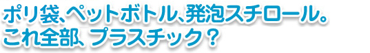 ポリ袋、ペットボトル、発泡スチロール。これ全部、プラスチック？